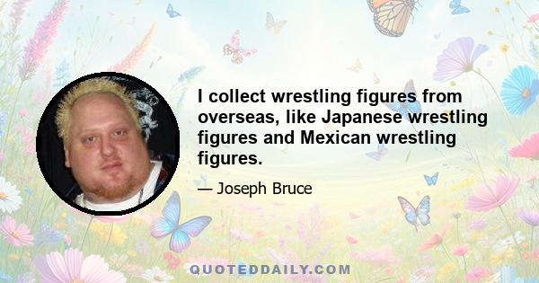 I collect wrestling figures from overseas, like Japanese wrestling figures and Mexican wrestling figures.