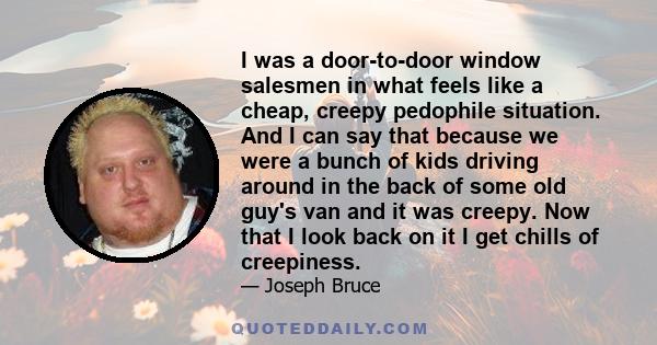 I was a door-to-door window salesmen in what feels like a cheap, creepy pedophile situation. And I can say that because we were a bunch of kids driving around in the back of some old guy's van and it was creepy. Now