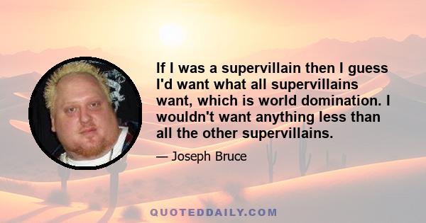 If I was a supervillain then I guess I'd want what all supervillains want, which is world domination. I wouldn't want anything less than all the other supervillains.