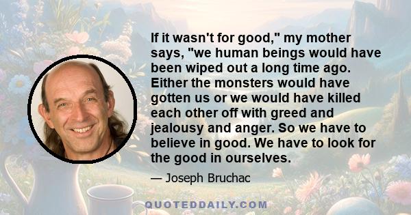 If it wasn't for good, my mother says, we human beings would have been wiped out a long time ago. Either the monsters would have gotten us or we would have killed each other off with greed and jealousy and anger. So we