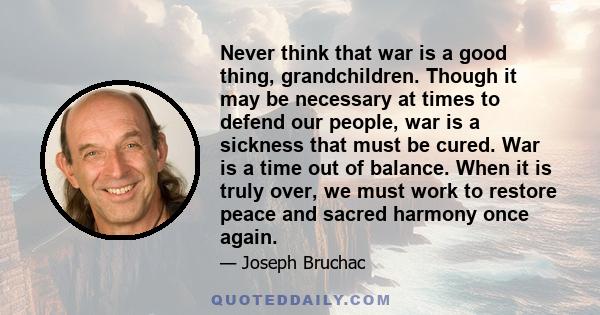 Never think that war is a good thing, grandchildren. Though it may be necessary at times to defend our people, war is a sickness that must be cured. War is a time out of balance. When it is truly over, we must work to