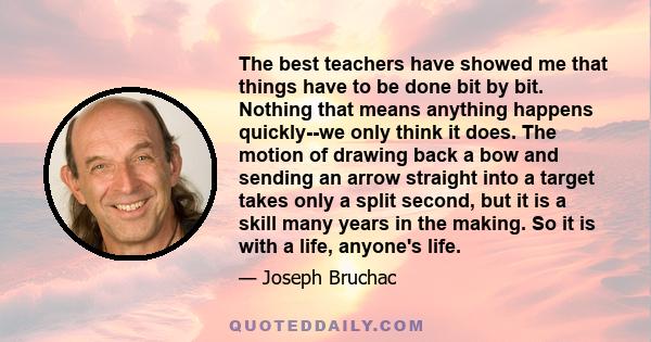 The best teachers have showed me that things have to be done bit by bit. Nothing that means anything happens quickly--we only think it does. The motion of drawing back a bow and sending an arrow straight into a target