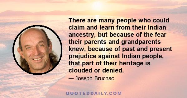 There are many people who could claim and learn from their Indian ancestry, but because of the fear their parents and grandparents knew, because of past and present prejudice against Indian people, that part of their