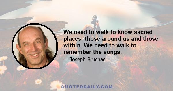 We need to walk to know sacred places, those around us and those within. We need to walk to remember the songs.