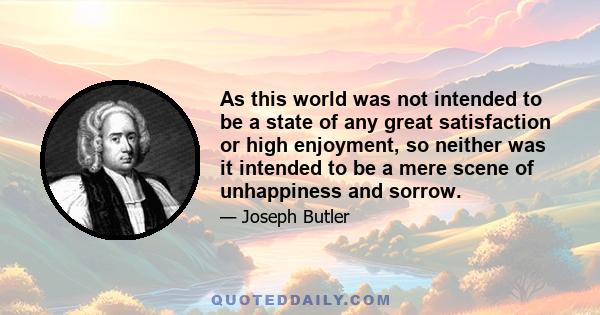 As this world was not intended to be a state of any great satisfaction or high enjoyment, so neither was it intended to be a mere scene of unhappiness and sorrow.