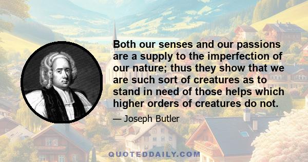 Both our senses and our passions are a supply to the imperfection of our nature; thus they show that we are such sort of creatures as to stand in need of those helps which higher orders of creatures do not.