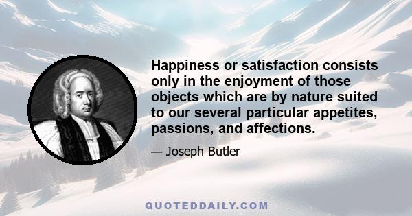 Happiness or satisfaction consists only in the enjoyment of those objects which are by nature suited to our several particular appetites, passions, and affections.