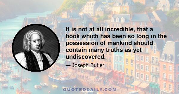 It is not at all incredible, that a book which has been so long in the possession of mankind should contain many truths as yet undiscovered.