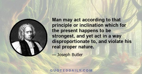 Man may act according to that principle or inclination which for the present happens to be strongest, and yet act in a way disproportionate to, and violate his real proper nature.