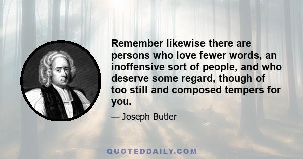 Remember likewise there are persons who love fewer words, an inoffensive sort of people, and who deserve some regard, though of too still and composed tempers for you.