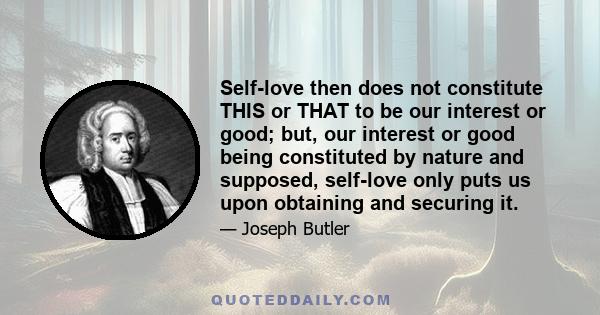 Self-love then does not constitute THIS or THAT to be our interest or good; but, our interest or good being constituted by nature and supposed, self-love only puts us upon obtaining and securing it.