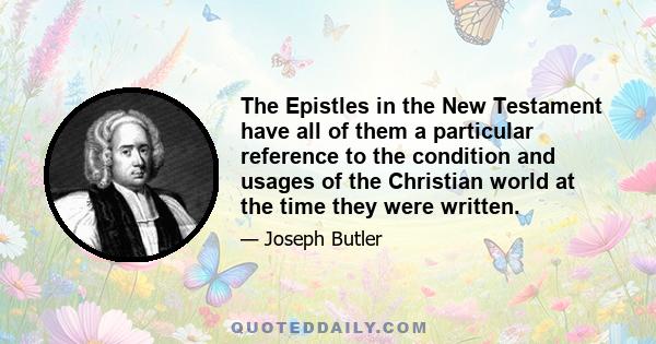 The Epistles in the New Testament have all of them a particular reference to the condition and usages of the Christian world at the time they were written.