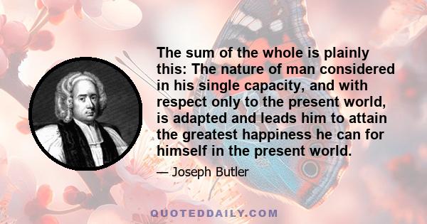 The sum of the whole is plainly this: The nature of man considered in his single capacity, and with respect only to the present world, is adapted and leads him to attain the greatest happiness he can for himself in the