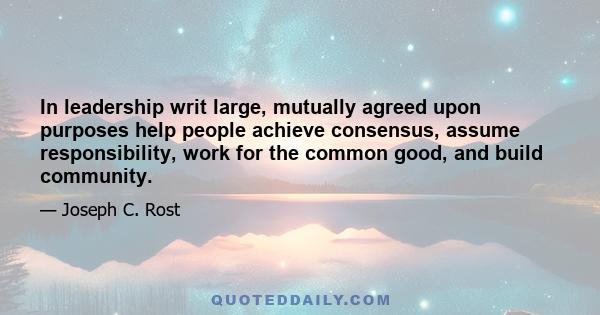 In leadership writ large, mutually agreed upon purposes help people achieve consensus, assume responsibility, work for the common good, and build community.