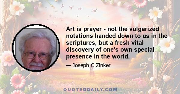 Art is prayer - not the vulgarized notations handed down to us in the scriptures, but a fresh vital discovery of one's own special presence in the world.