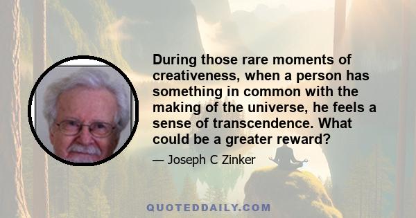 During those rare moments of creativeness, when a person has something in common with the making of the universe, he feels a sense of transcendence. What could be a greater reward?