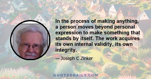 In the process of making anything, a person moves beyond personal expression to make something that stands by itself. The work acquires its own internal validity, its own integrity.