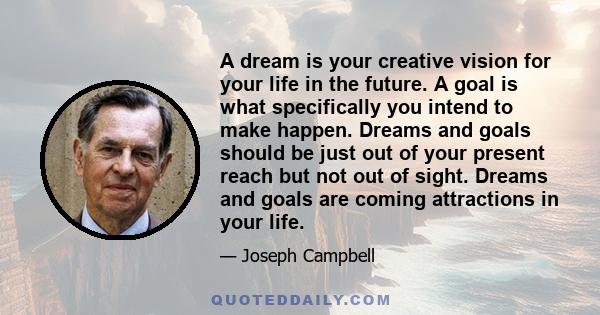 A dream is your creative vision for your life in the future. A goal is what specifically you intend to make happen. Dreams and goals should be just out of your present reach but not out of sight. Dreams and goals are