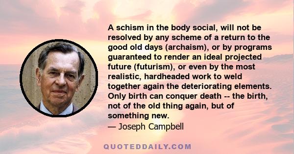 A schism in the body social, will not be resolved by any scheme of a return to the good old days (archaism), or by programs guaranteed to render an ideal projected future (futurism), or even by the most realistic,