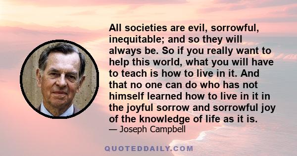 All societies are evil, sorrowful, inequitable; and so they will always be. So if you really want to help this world, what you will have to teach is how to live in it. And that no one can do who has not himself learned