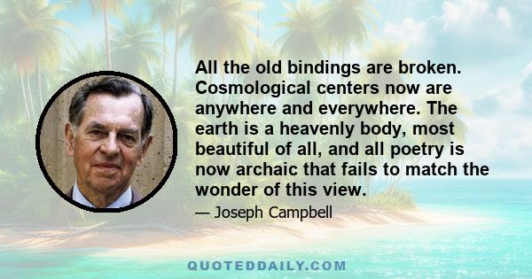 All the old bindings are broken. Cosmological centers now are anywhere and everywhere. The earth is a heavenly body, most beautiful of all, and all poetry is now archaic that fails to match the wonder of this view.