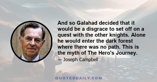 And so Galahad decided that it would be a disgrace to set off on a quest with the other knights. Alone he would enter the dark forest where there was no path. This is the myth of The Hero's Journey.