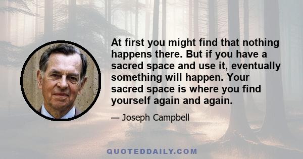 At first you might find that nothing happens there. But if you have a sacred space and use it, eventually something will happen. Your sacred space is where you find yourself again and again.