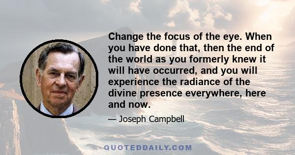 Change the focus of the eye. When you have done that, then the end of the world as you formerly knew it will have occurred, and you will experience the radiance of the divine presence everywhere, here and now.