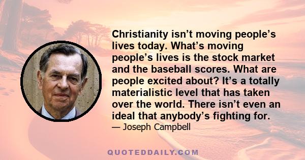 Christianity isn’t moving people’s lives today. What’s moving people’s lives is the stock market and the baseball scores. What are people excited about? It’s a totally materialistic level that has taken over the world.