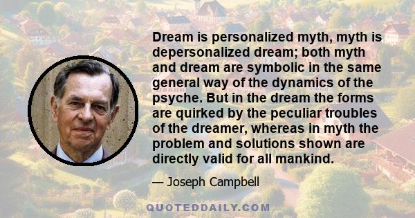 Dream is personalized myth, myth is depersonalized dream; both myth and dream are symbolic in the same general way of the dynamics of the psyche. But in the dream the forms are quirked by the peculiar troubles of the