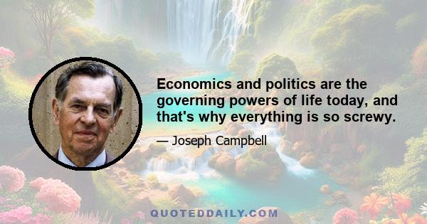 Economics and politics are the governing powers of life today, and that's why everything is so screwy.