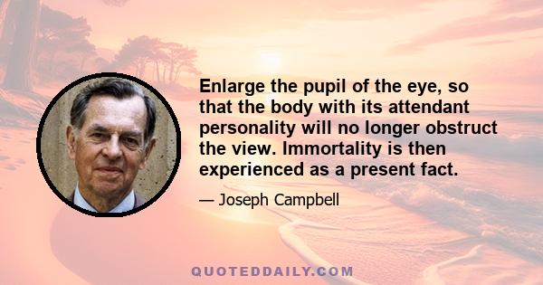 Enlarge the pupil of the eye, so that the body with its attendant personality will no longer obstruct the view. Immortality is then experienced as a present fact.