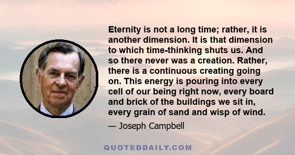 Eternity is not a long time; rather, it is another dimension. It is that dimension to which time-thinking shuts us. And so there never was a creation. Rather, there is a continuous creating going on. This energy is