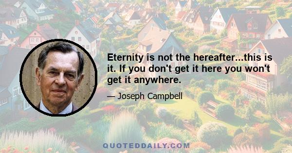 Eternity is not the hereafter...this is it. If you don't get it here you won't get it anywhere.