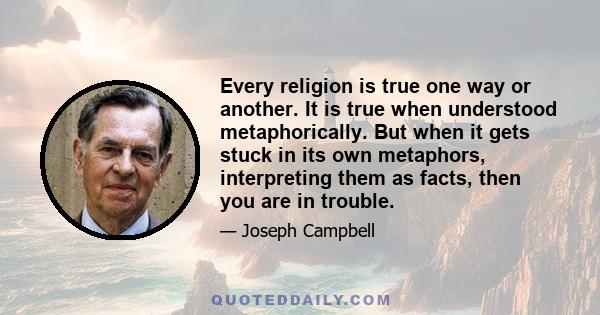 Every religion is true one way or another. It is true when understood metaphorically. But when it gets stuck in its own metaphors, interpreting them as facts, then you are in trouble.