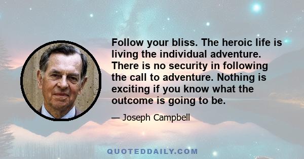 Follow your bliss. The heroic life is living the individual adventure. There is no security in following the call to adventure. Nothing is exciting if you know what the outcome is going to be.