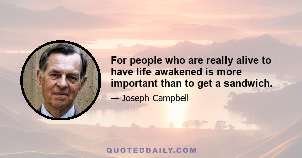 For people who are really alive to have life awakened is more important than to get a sandwich.