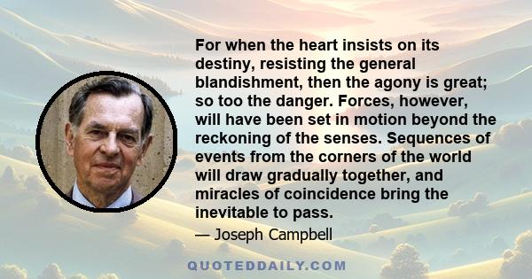 For when the heart insists on its destiny, resisting the general blandishment, then the agony is great; so too the danger. Forces, however, will have been set in motion beyond the reckoning of the senses. Sequences of