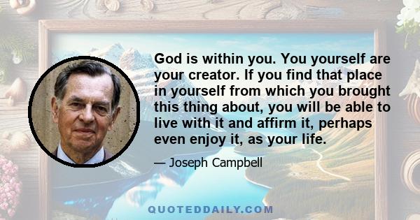 God is within you. You yourself are your creator. If you find that place in yourself from which you brought this thing about, you will be able to live with it and affirm it, perhaps even enjoy it, as your life.