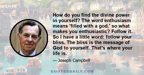 How do you find the divine power in yourself? The word enthusiasm means 'filled with a god,' so what makes you enthusiastic? Follow it. So I have a little word: follow your bliss. The bliss is the message of God to