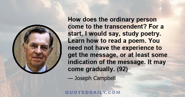 How does the ordinary person come to the transcendent? For a start, I would say, study poetry. Learn how to read a poem. You need not have the experience to get the message, or at least some indication of the message.