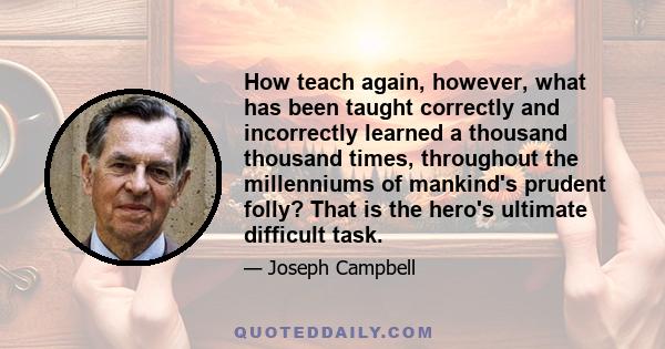 How teach again, however, what has been taught correctly and incorrectly learned a thousand thousand times, throughout the millenniums of mankind's prudent folly? That is the hero's ultimate difficult task.