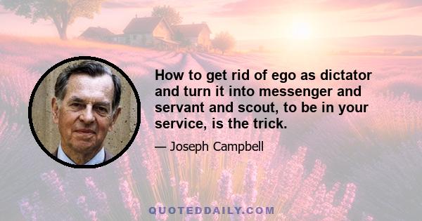 How to get rid of ego as dictator and turn it into messenger and servant and scout, to be in your service, is the trick.