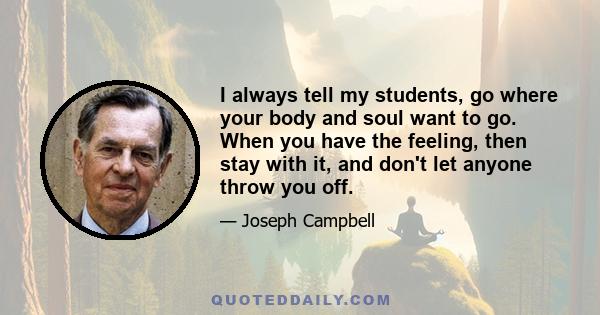 I always tell my students, go where your body and soul want to go. When you have the feeling, then stay with it, and don't let anyone throw you off.