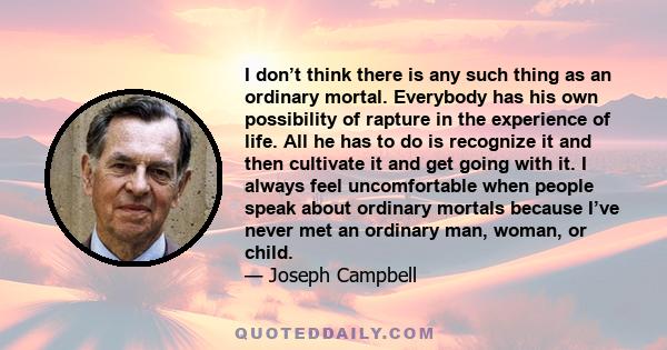 I don’t think there is any such thing as an ordinary mortal. Everybody has his own possibility of rapture in the experience of life. All he has to do is recognize it and then cultivate it and get going with it. I always 