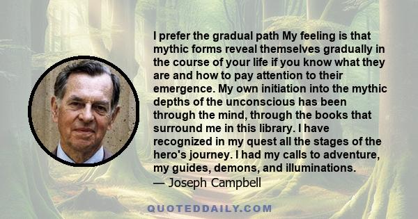 I prefer the gradual path My feeling is that mythic forms reveal themselves gradually in the course of your life if you know what they are and how to pay attention to their emergence. My own initiation into the mythic