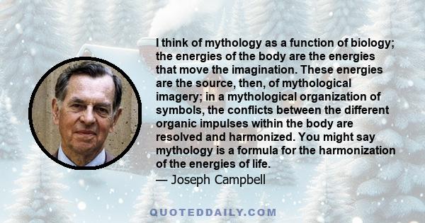 I think of mythology as a function of biology; the energies of the body are the energies that move the imagination. These energies are the source, then, of mythological imagery; in a mythological organization of