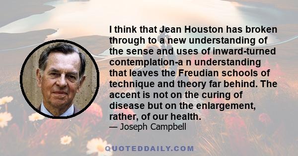 I think that Jean Houston has broken through to a new understanding of the sense and uses of inward-turned contemplation-a n understanding that leaves the Freudian schools of technique and theory far behind. The accent