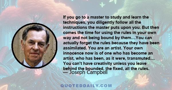 If you go to a master to study and learn the techniques, you diligently follow all the instructions the master puts upon you. But then comes the time for using the rules in your own way and not being bound by