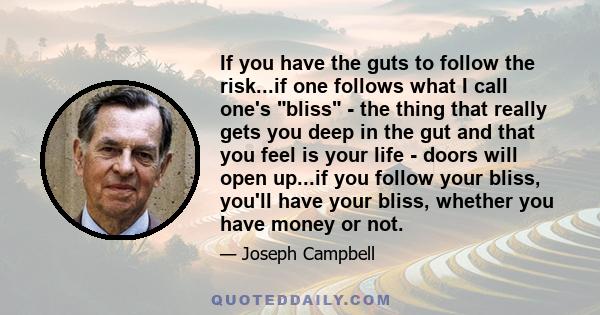 If you have the guts to follow the risk...if one follows what I call one's bliss - the thing that really gets you deep in the gut and that you feel is your life - doors will open up...if you follow your bliss, you'll